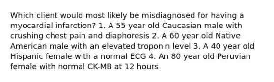 Which client would most likely be misdiagnosed for having a myocardial infarction? 1. A 55 year old Caucasian male with crushing chest pain and diaphoresis 2. A 60 year old Native American male with an elevated troponin level 3. A 40 year old Hispanic female with a normal ECG 4. An 80 year old Peruvian female with normal CK-MB at 12 hours