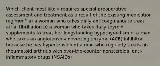 Which client most likely requires special preoperative assessment and treatment as a result of the existing medication regimen? a) a woman who takes daily anticoagulants to treat atrial fibrillation b) a woman who takes daily thyroid supplements to treat her longstanding hypothyroidism c) a man who takes an angiotensin-converting enzyme (ACE) inhibitor because he has hypertension d) a man who regularly treats his rheumatoid arthritis with over-the-counter nonsteroidal anti-inflammatory drugs (NSAIDs)