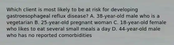 Which client is most likely to be at risk for developing gastroesophageal reflux disease? A. 38-year-old male who is a vegetarian B. 25-year-old pregnant woman C. 18-year-old female who likes to eat several small meals a day D. 44-year-old male who has no reported comorbidities