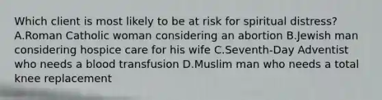 Which client is most likely to be at risk for spiritual distress? A.Roman Catholic woman considering an abortion B.Jewish man considering hospice care for his wife C.Seventh-Day Adventist who needs a blood transfusion D.Muslim man who needs a total knee replacement