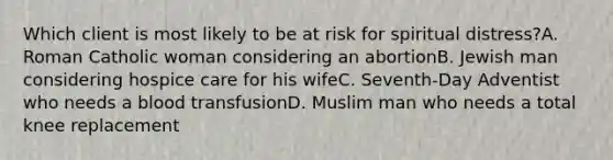 Which client is most likely to be at risk for spiritual distress?A. Roman Catholic woman considering an abortionB. Jewish man considering hospice care for his wifeC. Seventh-Day Adventist who needs a blood transfusionD. Muslim man who needs a total knee replacement