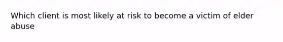 Which client is most likely at risk to become a victim of elder abuse