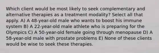 Which client would be most likely to seek complementary and alternative therapies as a treatment modality? Select all that apply. A) A 48-year-old male who wants to boost his immune system B) A 22-year-old male athlete who is preparing for the Olympics C) A 50-year-old female going through menopause D) A 58-year-old male with prostate problems E) None of these clients would be wise to seek these therapies.