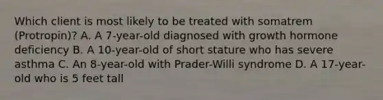 Which client is most likely to be treated with somatrem (Protropin)? A. A 7-year-old diagnosed with growth hormone deficiency B. A 10-year-old of short stature who has severe asthma C. An 8-year-old with Prader-Willi syndrome D. A 17-year-old who is 5 feet tall