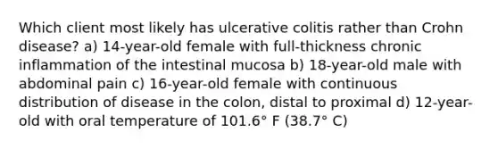 Which client most likely has ulcerative colitis rather than Crohn disease? a) 14-year-old female with full-thickness chronic inflammation of the intestinal mucosa b) 18-year-old male with abdominal pain c) 16-year-old female with continuous distribution of disease in the colon, distal to proximal d) 12-year-old with oral temperature of 101.6° F (38.7° C)