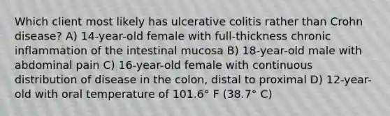 Which client most likely has ulcerative colitis rather than Crohn disease? A) 14-year-old female with full-thickness chronic inflammation of the intestinal mucosa B) 18-year-old male with abdominal pain C) 16-year-old female with continuous distribution of disease in the colon, distal to proximal D) 12-year-old with oral temperature of 101.6° F (38.7° C)