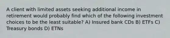 A client with limited assets seeking additional income in retirement would probably find which of the following investment choices to be the least suitable? A) Insured bank CDs B) ETFs C) Treasury bonds D) ETNs