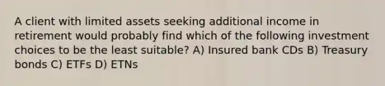 A client with limited assets seeking additional income in retirement would probably find which of the following investment choices to be the least suitable? A) Insured bank CDs B) Treasury bonds C) ETFs D) ETNs