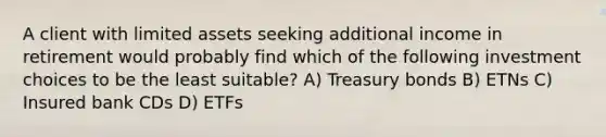 A client with limited assets seeking additional income in retirement would probably find which of the following investment choices to be the least suitable? A) Treasury bonds B) ETNs C) Insured bank CDs D) ETFs