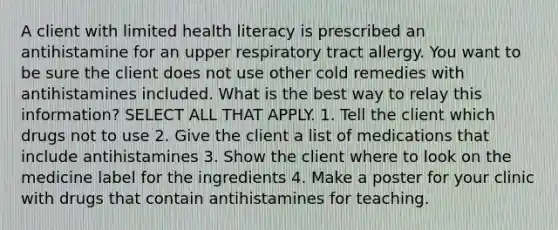 A client with limited health literacy is prescribed an antihistamine for an upper respiratory tract allergy. You want to be sure the client does not use other cold remedies with antihistamines included. What is the best way to relay this information? SELECT ALL THAT APPLY. 1. Tell the client which drugs not to use 2. Give the client a list of medications that include antihistamines 3. Show the client where to look on the medicine label for the ingredients 4. Make a poster for your clinic with drugs that contain antihistamines for teaching.