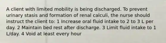 A client with limited mobility is being discharged. To prevent urinary stasis and formation of renal calculi, the nurse should instruct the client to: 1 Increase oral fluid intake to 2 to 3 L per day. 2 Maintain bed rest after discharge. 3 Limit fluid intake to 1 L/day. 4 Void at least every hour