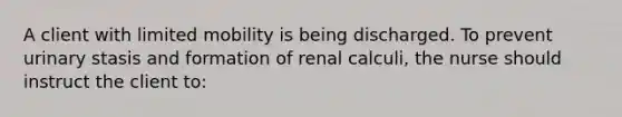 A client with limited mobility is being discharged. To prevent urinary stasis and formation of renal calculi, the nurse should instruct the client to: