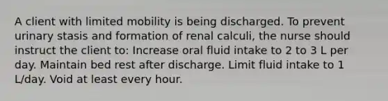 A client with limited mobility is being discharged. To prevent urinary stasis and formation of renal calculi, the nurse should instruct the client to: Increase oral fluid intake to 2 to 3 L per day. Maintain bed rest after discharge. Limit fluid intake to 1 L/day. Void at least every hour.