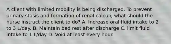 A client with limited mobility is being discharged. To prevent urinary stasis and formation of renal calculi, what should the nurse instruct the client to do? A. Increase oral fluid intake to 2 to 3 L/day. B. Maintain bed rest after discharge C. limit fluid intake to 1 L/day D. Void at least every hour.