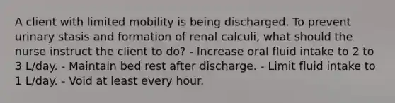 A client with limited mobility is being discharged. To prevent urinary stasis and formation of renal calculi, what should the nurse instruct the client to do? - Increase oral fluid intake to 2 to 3 L/day. - Maintain bed rest after discharge. - Limit fluid intake to 1 L/day. - Void at least every hour.