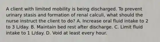 A client with limited mobility is being discharged. To prevent urinary stasis and formation of renal calculi, what should the nurse instruct the client to do? A. Increase oral fluid intake to 2 to 3 L/day. B. Maintain bed rest after discharge. C. Limit fluid intake to 1 L/day. D. Void at least every hour.