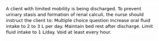 A client with limited mobility is being discharged. To prevent urinary stasis and formation of renal calculi, the nurse should instruct the client to: Multiple choice question Increase oral fluid intake to 2 to 3 L per day. Maintain bed rest after discharge. Limit fluid intake to 1 L/day. Void at least every hour.