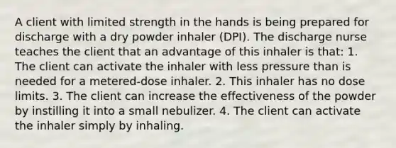 A client with limited strength in the hands is being prepared for discharge with a dry powder inhaler (DPI). The discharge nurse teaches the client that an advantage of this inhaler is that: 1. The client can activate the inhaler with less pressure than is needed for a metered-dose inhaler. 2. This inhaler has no dose limits. 3. The client can increase the effectiveness of the powder by instilling it into a small nebulizer. 4. The client can activate the inhaler simply by inhaling.