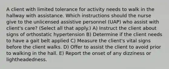 A client with limited tolerance for activity needs to walk in the hallway with assistance. Which instructions should the nurse give to the unlicensed assistive personnel (UAP) who assist with client's care? (Select all that apply.) A) Instruct the client about signs of orthostatic hypertension B) Determine if the client needs to have a gait belt applied C) Measure the client's vital signs before the client walks. D) Offer to assist the client to avoid prior to walking in the hall. E) Report the onset of any dizziness or lightheadedness.