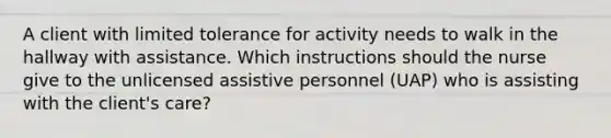 A client with limited tolerance for activity needs to walk in the hallway with assistance. Which instructions should the nurse give to the unlicensed assistive personnel (UAP) who is assisting with the client's care?