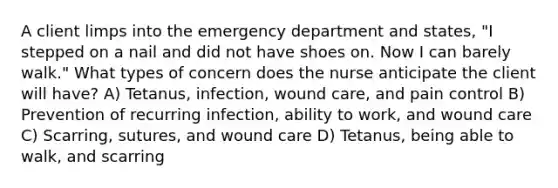 A client limps into the emergency department and states, "I stepped on a nail and did not have shoes on. Now I can barely walk." What types of concern does the nurse anticipate the client will have? A) Tetanus, infection, wound care, and pain control B) Prevention of recurring infection, ability to work, and wound care C) Scarring, sutures, and wound care D) Tetanus, being able to walk, and scarring