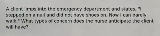 A client limps into the emergency department and states, "I stepped on a nail and did not have shoes on. Now I can barely walk." What types of concern does the nurse anticipate the client will have?