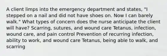 A client limps into the emergency department and states, "I stepped on a nail and did not have shoes on. Now I can barely walk." What types of concern does the nurse anticipate the client will have? Scarring, sutures, and wound care Tetanus, infection, wound care, and pain control Prevention of recurring infection, ability to work, and wound care Tetanus, being able to walk, and scarring