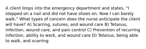 A client limps into the emergency department and states, "I stepped on a nail and did not have shoes on. Now I can barely walk." What types of concern does the nurse anticipate the client will have? A) Scarring, sutures, and wound care B) Tetanus, infection, wound care, and pain control C) Prevention of recurring infection, ability to work, and wound care D) Tetanus, being able to walk, and scarring