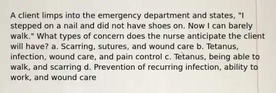 A client limps into the emergency department and states, "I stepped on a nail and did not have shoes on. Now I can barely walk." What types of concern does the nurse anticipate the client will have? a. Scarring, sutures, and wound care b. Tetanus, infection, wound care, and pain control c. Tetanus, being able to walk, and scarring d. Prevention of recurring infection, ability to work, and wound care