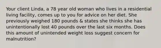 Your client Linda, a 78 year old woman who lives in a residential living facility, comes up to you for advice on her diet. She previously weighed 180 pounds & states she thinks she has unintentionally lost 40 pounds over the last six months. Does this amount of unintended weight loss suggest concern for malnutrition?