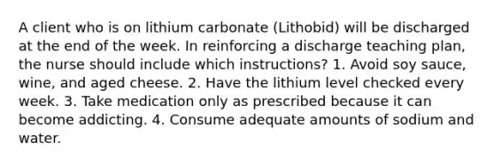 A client who is on lithium carbonate (Lithobid) will be discharged at the end of the week. In reinforcing a discharge teaching plan, the nurse should include which instructions? 1. Avoid soy sauce, wine, and aged cheese. 2. Have the lithium level checked every week. 3. Take medication only as prescribed because it can become addicting. 4. Consume adequate amounts of sodium and water.