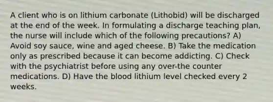 A client who is on lithium carbonate (Lithobid) will be discharged at the end of the week. In formulating a discharge teaching plan, the nurse will include which of the following precautions? A) Avoid soy sauce, wine and aged cheese. B) Take the medication only as prescribed because it can become addicting. C) Check with the psychiatrist before using any over-the counter medications. D) Have the blood lithium level checked every 2 weeks.