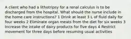 A client who had a lithotripsy for a renal calculus is to be discharged from the hospital. What should the nurse include in the home care instructions? 1 Drink at least 3 L of fluid daily for four weeks 2 Eliminate organ meats from the diet for six weeks 3 Increase the intake of dairy products for five days 4 Restrict movement for three days before resuming usual activities