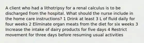 A client who had a lithotripsy for a renal calculus is to be discharged from the hospital. What should the nurse include in the home care instructions? 1 Drink at least 3 L of fluid daily for four weeks 2 Eliminate organ meats from the diet for six weeks 3 Increase the intake of dairy products for five days 4 Restrict movement for three days before resuming usual activities