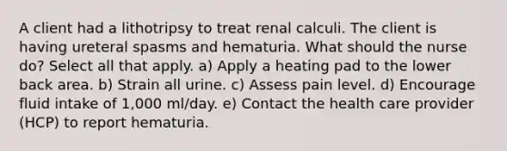 A client had a lithotripsy to treat renal calculi. The client is having ureteral spasms and hematuria. What should the nurse do? Select all that apply. a) Apply a heating pad to the lower back area. b) Strain all urine. c) Assess pain level. d) Encourage fluid intake of 1,000 ml/day. e) Contact the health care provider (HCP) to report hematuria.