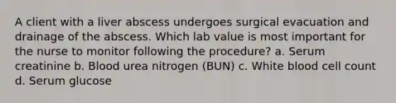 A client with a liver abscess undergoes surgical evacuation and drainage of the abscess. Which lab value is most important for the nurse to monitor following the procedure? a. Serum creatinine b. Blood urea nitrogen (BUN) c. White blood cell count d. Serum glucose