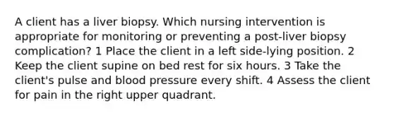 A client has a liver biopsy. Which nursing intervention is appropriate for monitoring or preventing a post-liver biopsy complication? 1 Place the client in a left side-lying position. 2 Keep the client supine on bed rest for six hours. 3 Take the client's pulse and blood pressure every shift. 4 Assess the client for pain in the right upper quadrant.