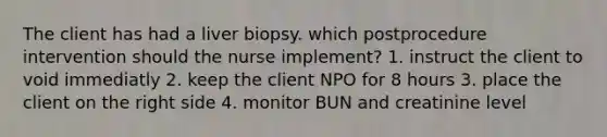 The client has had a liver biopsy. which postprocedure intervention should the nurse implement? 1. instruct the client to void immediatly 2. keep the client NPO for 8 hours 3. place the client on the right side 4. monitor BUN and creatinine level