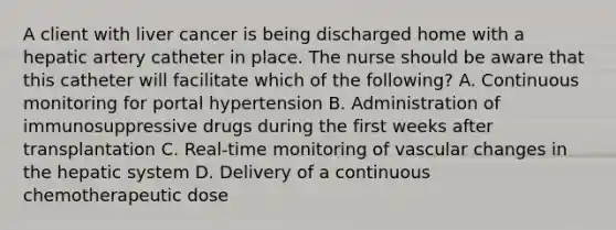 A client with liver cancer is being discharged home with a hepatic artery catheter in place. The nurse should be aware that this catheter will facilitate which of the following? A. Continuous monitoring for portal hypertension B. Administration of immunosuppressive drugs during the first weeks after transplantation C. Real-time monitoring of vascular changes in the hepatic system D. Delivery of a continuous chemotherapeutic dose