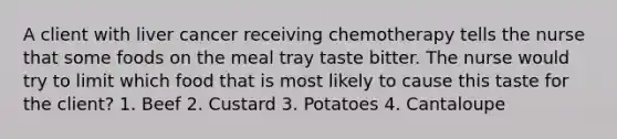 A client with liver cancer receiving chemotherapy tells the nurse that some foods on the meal tray taste bitter. The nurse would try to limit which food that is most likely to cause this taste for the client? 1. Beef 2. Custard 3. Potatoes 4. Cantaloupe