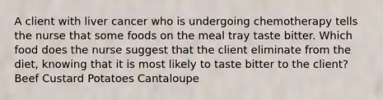 A client with liver cancer who is undergoing chemotherapy tells the nurse that some foods on the meal tray taste bitter. Which food does the nurse suggest that the client eliminate from the diet, knowing that it is most likely to taste bitter to the client? Beef Custard Potatoes Cantaloupe