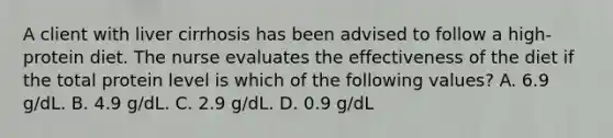 A client with liver cirrhosis has been advised to follow a high-protein diet. The nurse evaluates the effectiveness of the diet if the total protein level is which of the following values? A. 6.9 g/dL. B. 4.9 g/dL. C. 2.9 g/dL. D. 0.9 g/dL