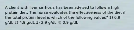 A client with liver cirrhosis has been advised to follow a high-protein diet. The nurse evaluates the effectiveness of the diet if the total protein level is which of the following values? 1) 6.9 g/dL 2) 4.9 g/dL 3) 2.9 g/dL 4) 0.9 g/dL