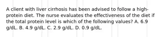 A client with liver cirrhosis has been advised to follow a high-protein diet. The nurse evaluates the effectiveness of the diet if the total protein level is which of the following values? A. 6.9 g/dL. B. 4.9 g/dL. C. 2.9 g/dL. D. 0.9 g/dL.