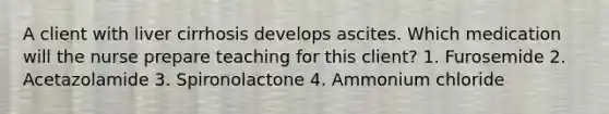 A client with liver cirrhosis develops ascites. Which medication will the nurse prepare teaching for this client? 1. Furosemide 2. Acetazolamide 3. Spironolactone 4. Ammonium chloride