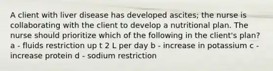 A client with liver disease has developed ascites; the nurse is collaborating with the client to develop a nutritional plan. The nurse should prioritize which of the following in the client's plan? a - fluids restriction up t 2 L per day b - increase in potassium c - increase protein d - sodium restriction