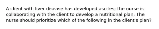 A client with liver disease has developed ascites; the nurse is collaborating with the client to develop a nutritional plan. The nurse should prioritize which of the following in the client's plan?