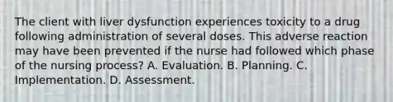 The client with liver dysfunction experiences toxicity to a drug following administration of several doses. This adverse reaction may have been prevented if the nurse had followed which phase of the nursing process? A. Evaluation. B. Planning. C. Implementation. D. Assessment.