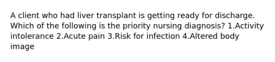 A client who had liver transplant is getting ready for discharge. Which of the following is the priority nursing diagnosis? 1.Activity intolerance 2.Acute pain 3.Risk for infection 4.Altered body image