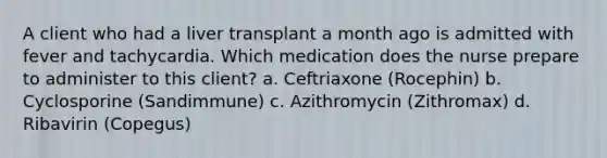 A client who had a liver transplant a month ago is admitted with fever and tachycardia. Which medication does the nurse prepare to administer to this client? a. Ceftriaxone (Rocephin) b. Cyclosporine (Sandimmune) c. Azithromycin (Zithromax) d. Ribavirin (Copegus)